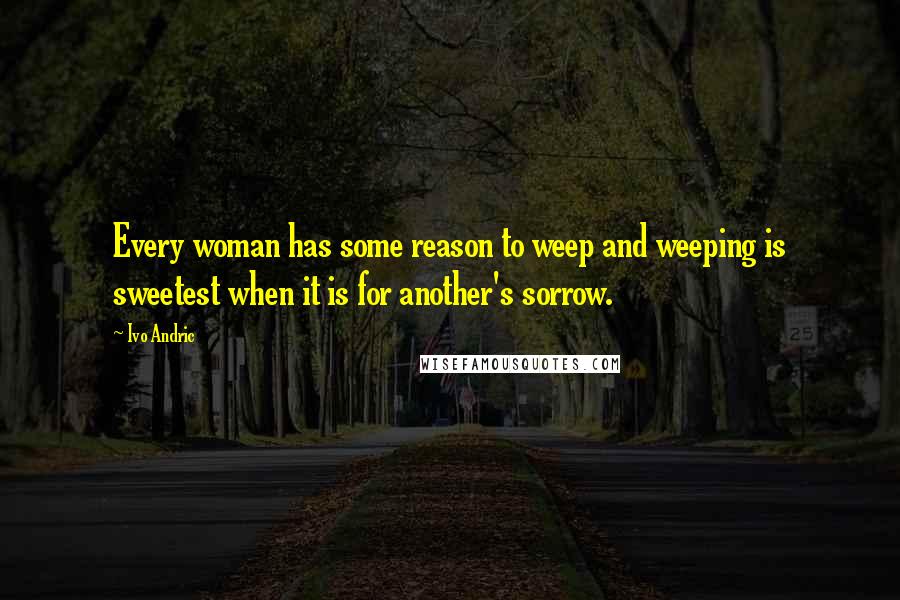 Ivo Andric Quotes: Every woman has some reason to weep and weeping is sweetest when it is for another's sorrow.