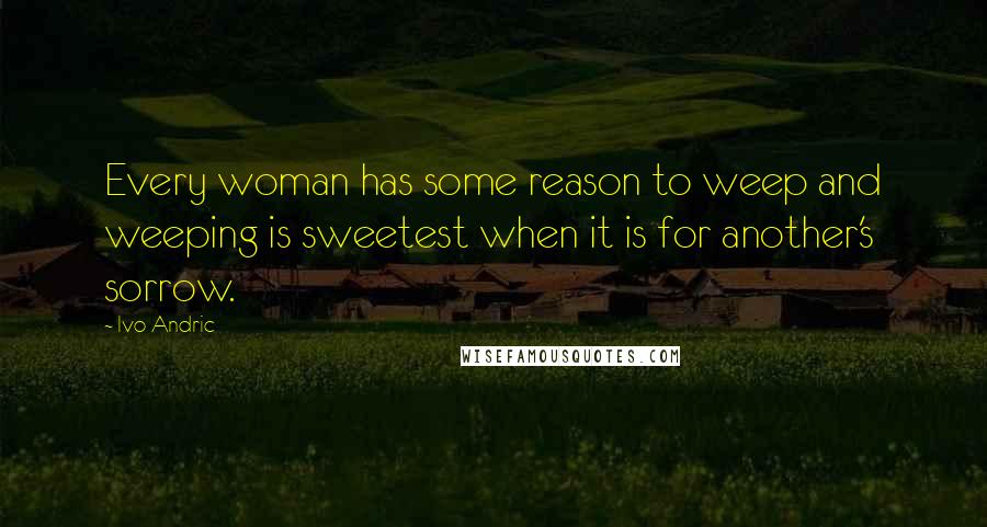 Ivo Andric Quotes: Every woman has some reason to weep and weeping is sweetest when it is for another's sorrow.