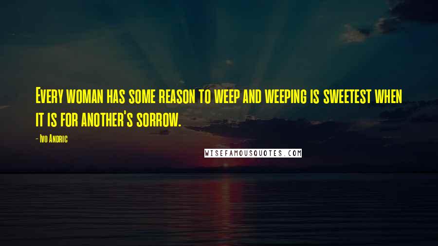 Ivo Andric Quotes: Every woman has some reason to weep and weeping is sweetest when it is for another's sorrow.