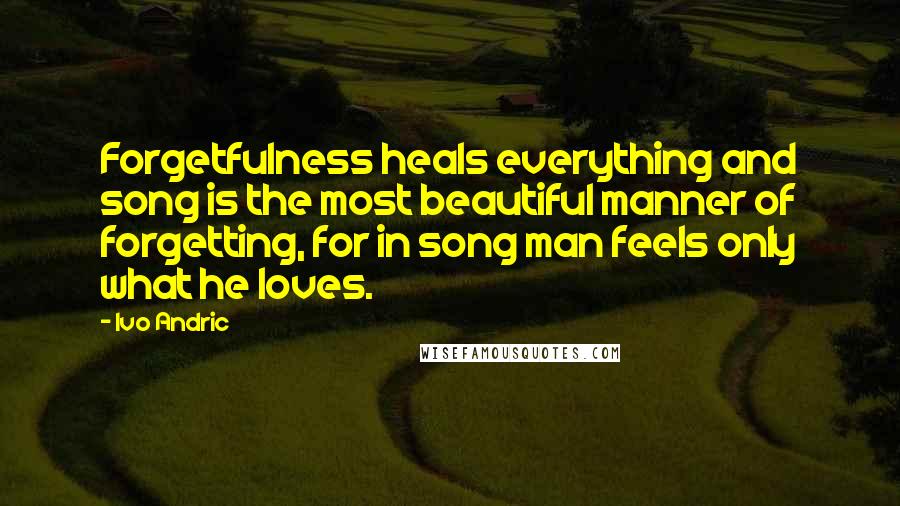 Ivo Andric Quotes: Forgetfulness heals everything and song is the most beautiful manner of forgetting, for in song man feels only what he loves.