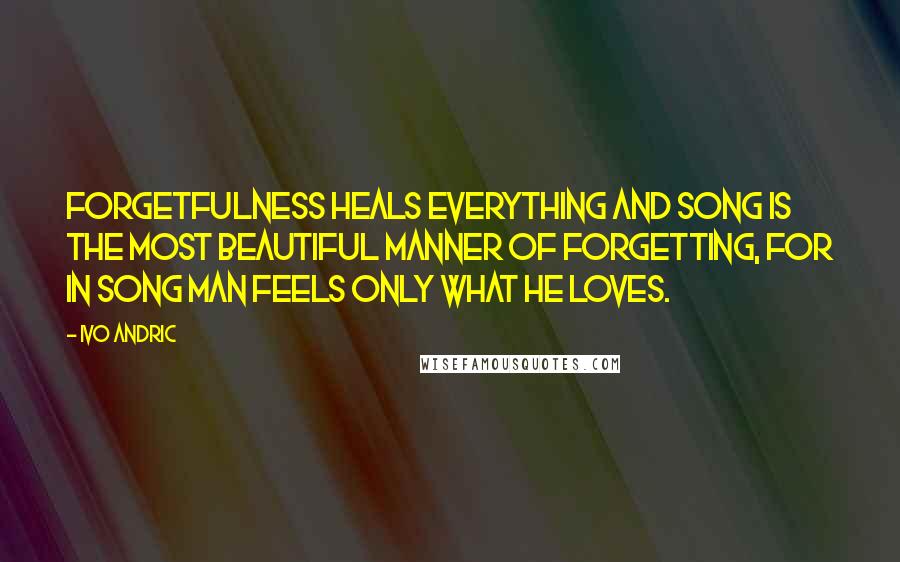 Ivo Andric Quotes: Forgetfulness heals everything and song is the most beautiful manner of forgetting, for in song man feels only what he loves.