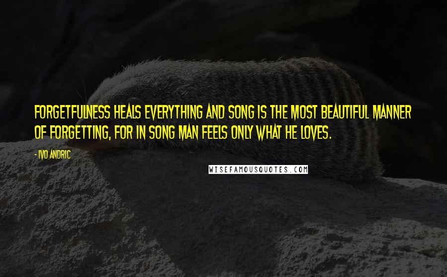 Ivo Andric Quotes: Forgetfulness heals everything and song is the most beautiful manner of forgetting, for in song man feels only what he loves.