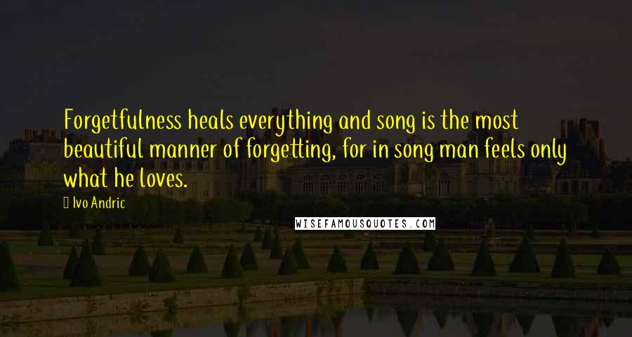 Ivo Andric Quotes: Forgetfulness heals everything and song is the most beautiful manner of forgetting, for in song man feels only what he loves.