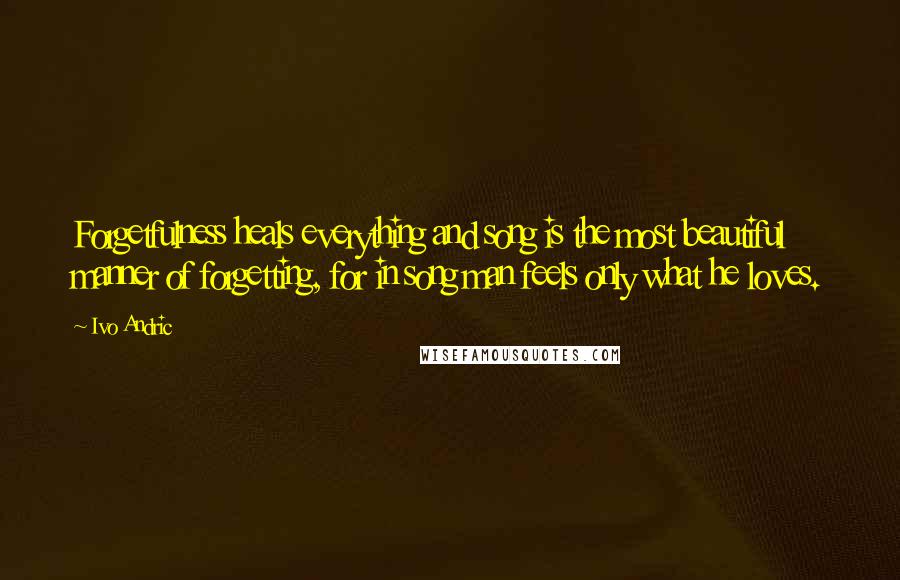 Ivo Andric Quotes: Forgetfulness heals everything and song is the most beautiful manner of forgetting, for in song man feels only what he loves.