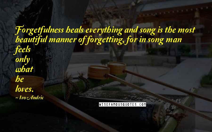 Ivo Andric Quotes: Forgetfulness heals everything and song is the most beautiful manner of forgetting, for in song man feels only what he loves.