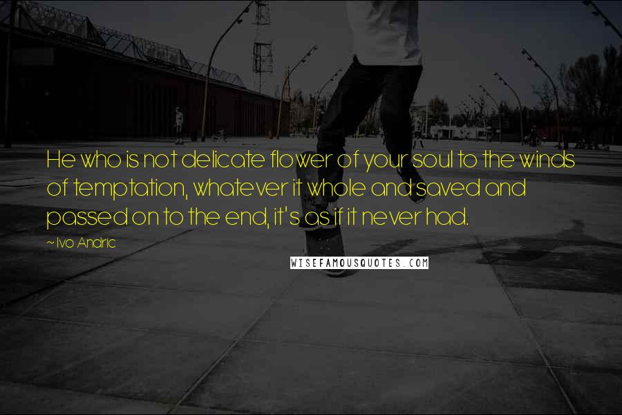 Ivo Andric Quotes: He who is not delicate flower of your soul to the winds of temptation, whatever it whole and saved and passed on to the end, it's as if it never had.