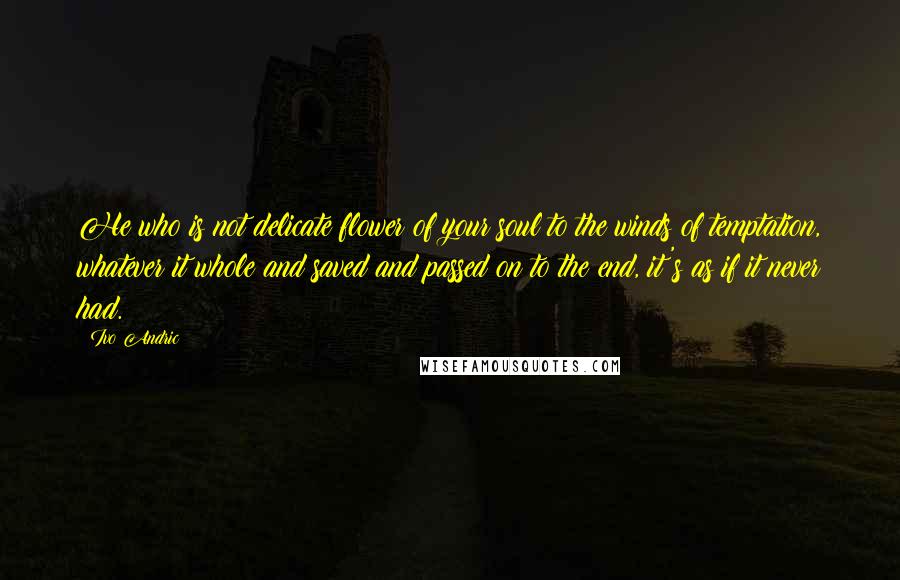 Ivo Andric Quotes: He who is not delicate flower of your soul to the winds of temptation, whatever it whole and saved and passed on to the end, it's as if it never had.