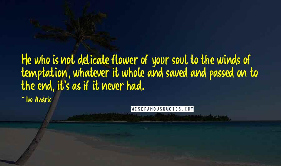 Ivo Andric Quotes: He who is not delicate flower of your soul to the winds of temptation, whatever it whole and saved and passed on to the end, it's as if it never had.