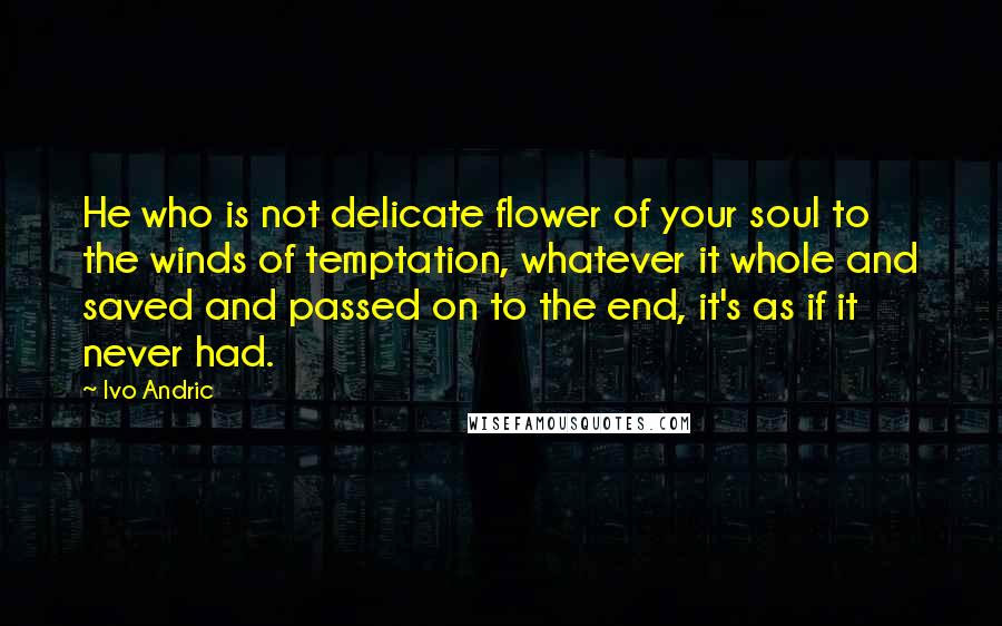 Ivo Andric Quotes: He who is not delicate flower of your soul to the winds of temptation, whatever it whole and saved and passed on to the end, it's as if it never had.