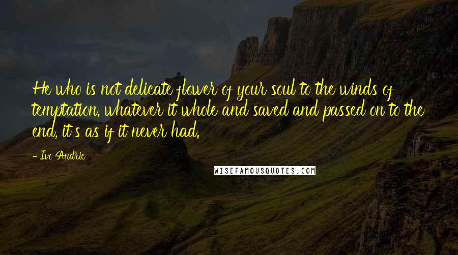 Ivo Andric Quotes: He who is not delicate flower of your soul to the winds of temptation, whatever it whole and saved and passed on to the end, it's as if it never had.