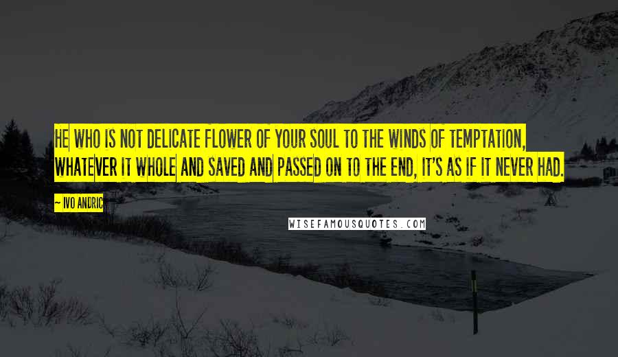 Ivo Andric Quotes: He who is not delicate flower of your soul to the winds of temptation, whatever it whole and saved and passed on to the end, it's as if it never had.