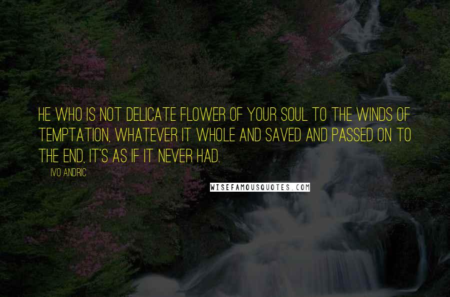 Ivo Andric Quotes: He who is not delicate flower of your soul to the winds of temptation, whatever it whole and saved and passed on to the end, it's as if it never had.