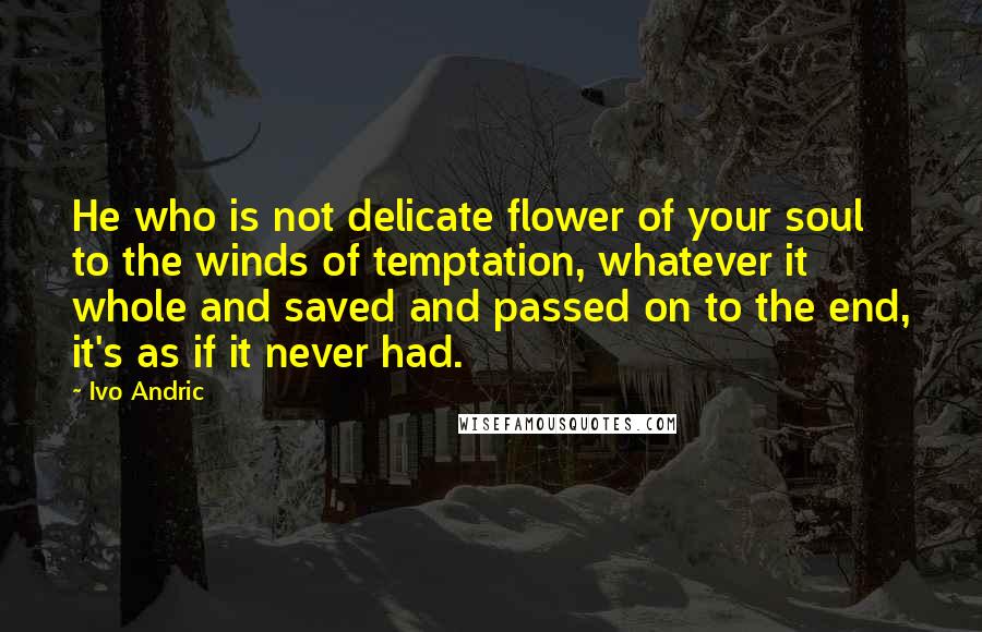 Ivo Andric Quotes: He who is not delicate flower of your soul to the winds of temptation, whatever it whole and saved and passed on to the end, it's as if it never had.