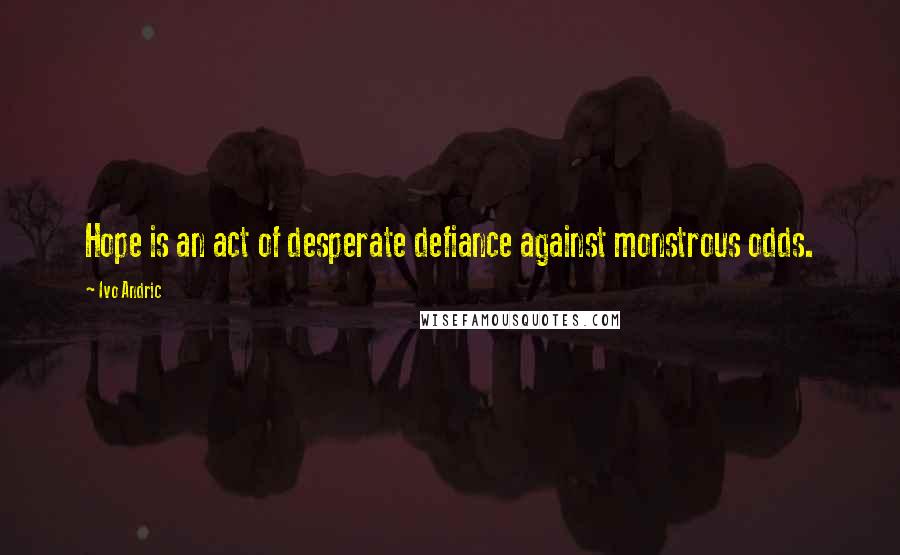 Ivo Andric Quotes: Hope is an act of desperate defiance against monstrous odds.
