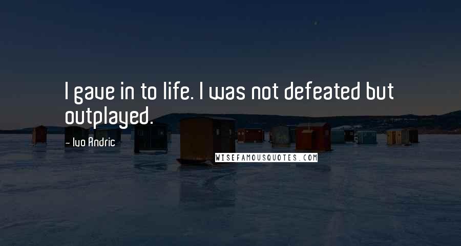 Ivo Andric Quotes: I gave in to life. I was not defeated but outplayed.