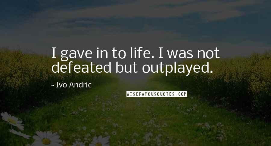 Ivo Andric Quotes: I gave in to life. I was not defeated but outplayed.