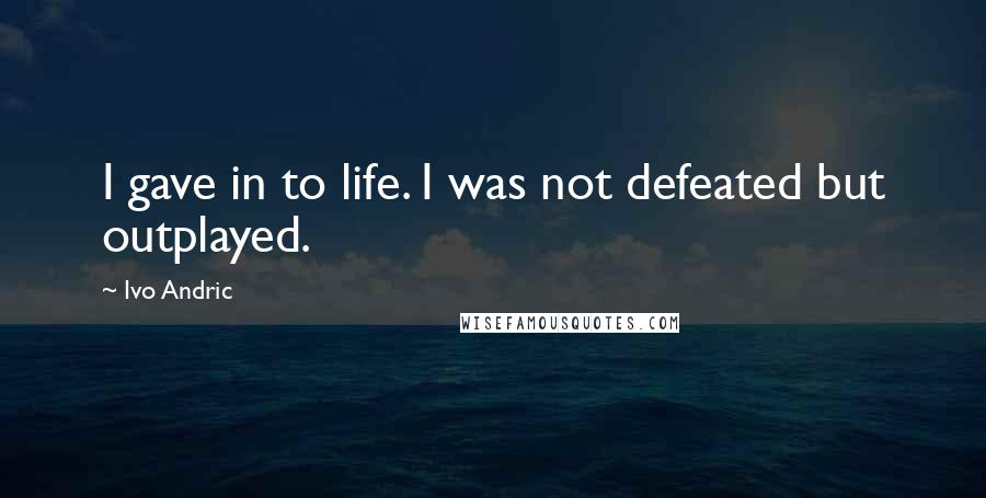 Ivo Andric Quotes: I gave in to life. I was not defeated but outplayed.