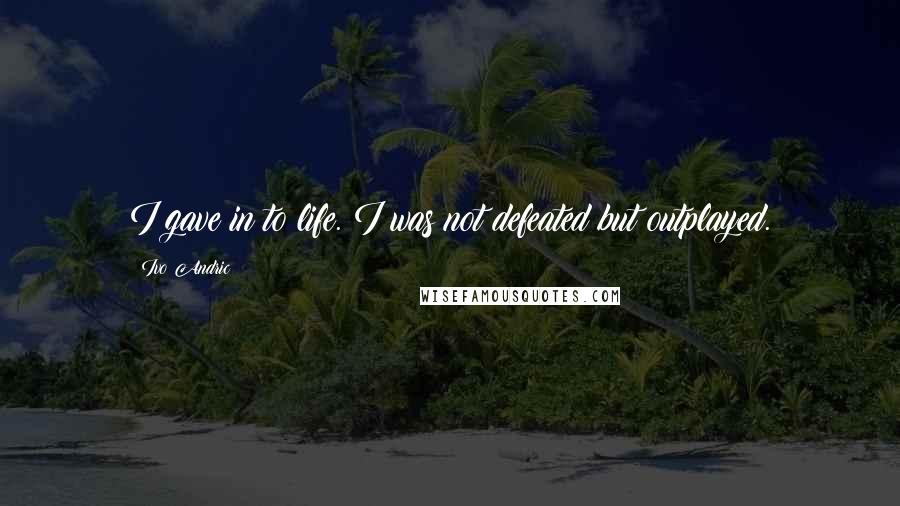 Ivo Andric Quotes: I gave in to life. I was not defeated but outplayed.
