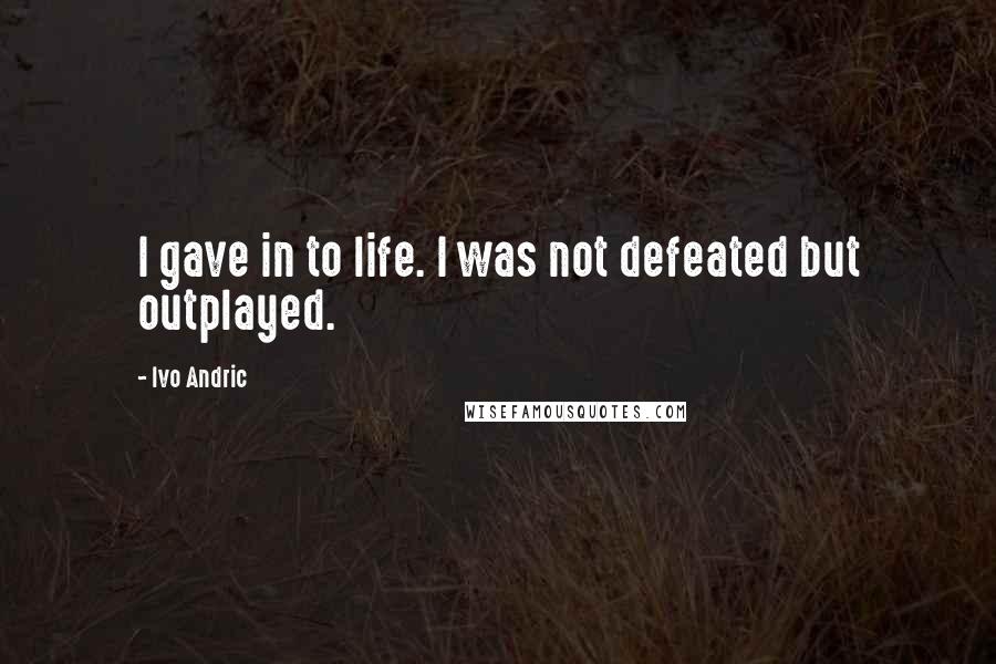Ivo Andric Quotes: I gave in to life. I was not defeated but outplayed.