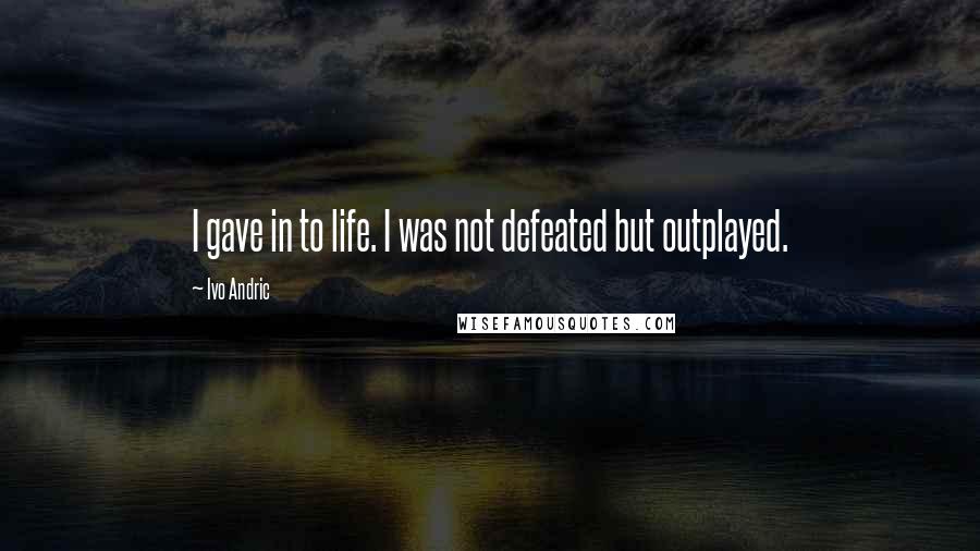 Ivo Andric Quotes: I gave in to life. I was not defeated but outplayed.