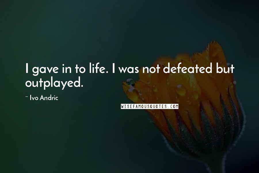 Ivo Andric Quotes: I gave in to life. I was not defeated but outplayed.