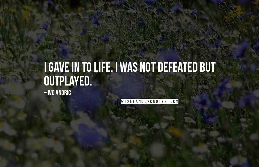 Ivo Andric Quotes: I gave in to life. I was not defeated but outplayed.