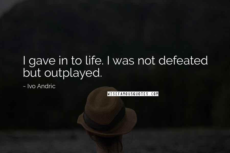 Ivo Andric Quotes: I gave in to life. I was not defeated but outplayed.