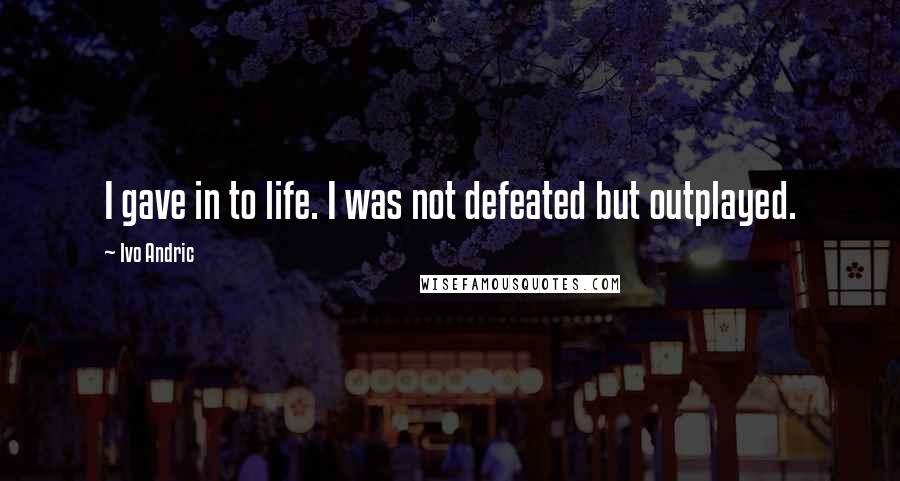 Ivo Andric Quotes: I gave in to life. I was not defeated but outplayed.