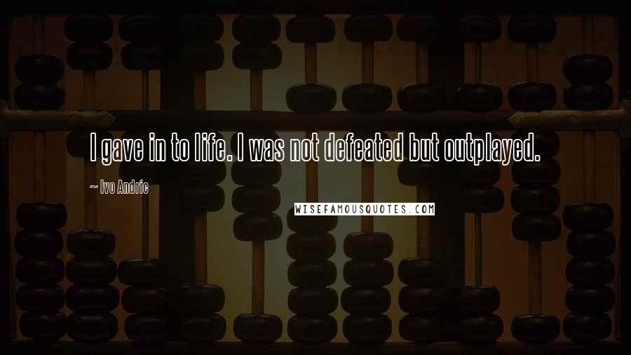Ivo Andric Quotes: I gave in to life. I was not defeated but outplayed.