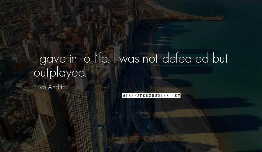 Ivo Andric Quotes: I gave in to life. I was not defeated but outplayed.