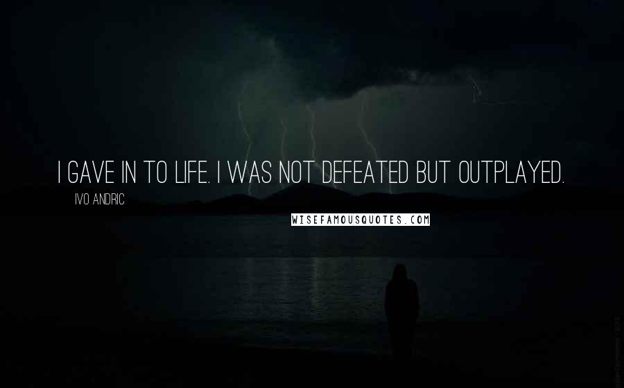 Ivo Andric Quotes: I gave in to life. I was not defeated but outplayed.