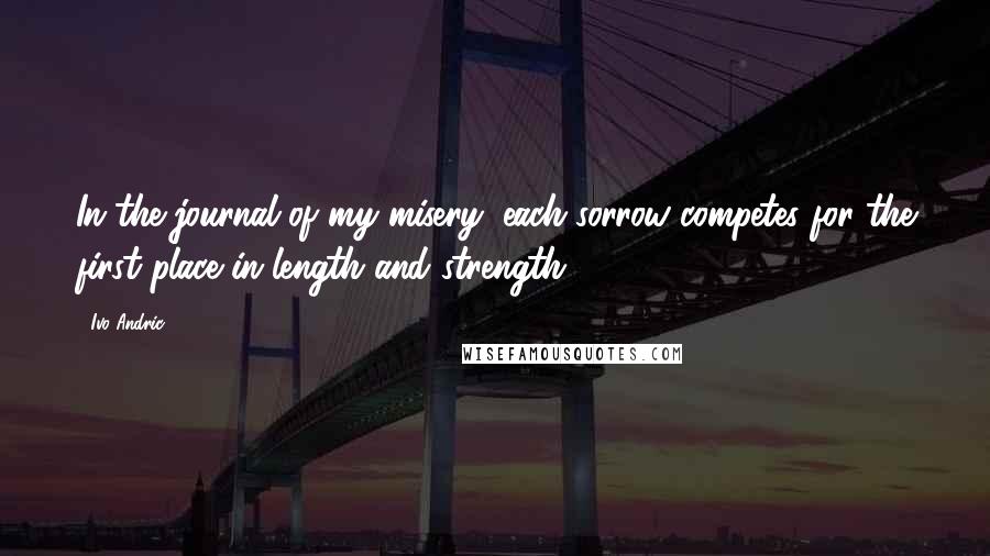 Ivo Andric Quotes: In the journal of my misery, each sorrow competes for the first place in length and strength.