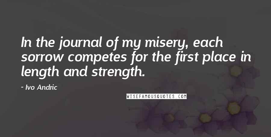 Ivo Andric Quotes: In the journal of my misery, each sorrow competes for the first place in length and strength.