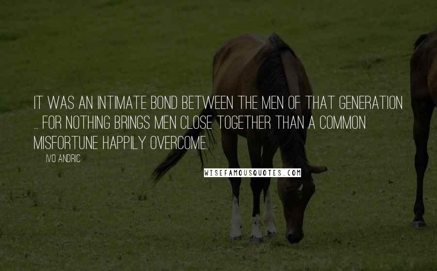 Ivo Andric Quotes: It was an intimate bond between the men of that generation ... for nothing brings men close together than a common misfortune happily overcome.