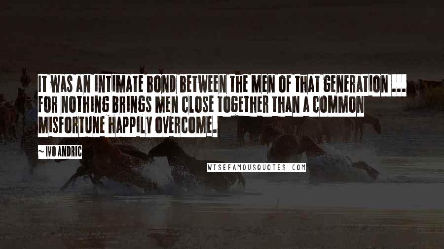 Ivo Andric Quotes: It was an intimate bond between the men of that generation ... for nothing brings men close together than a common misfortune happily overcome.
