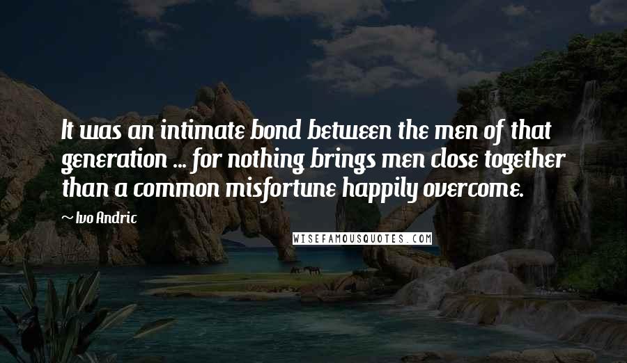 Ivo Andric Quotes: It was an intimate bond between the men of that generation ... for nothing brings men close together than a common misfortune happily overcome.