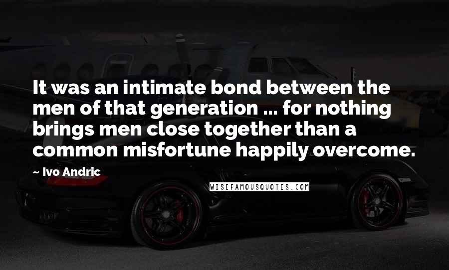 Ivo Andric Quotes: It was an intimate bond between the men of that generation ... for nothing brings men close together than a common misfortune happily overcome.