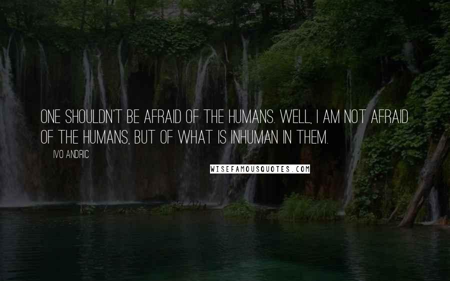 Ivo Andric Quotes: One shouldn't be afraid of the humans. Well, I am not afraid of the humans, but of what is inhuman in them.