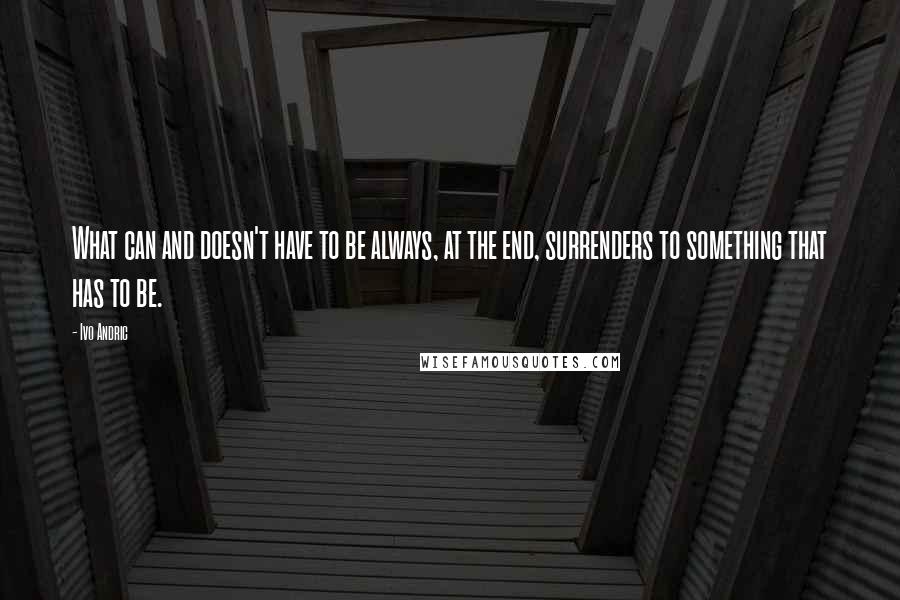 Ivo Andric Quotes: What can and doesn't have to be always, at the end, surrenders to something that has to be.