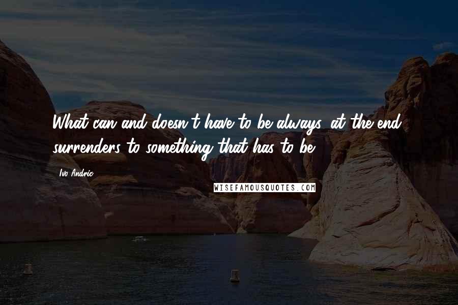 Ivo Andric Quotes: What can and doesn't have to be always, at the end, surrenders to something that has to be.