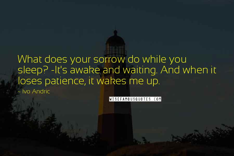 Ivo Andric Quotes: What does your sorrow do while you sleep? -It's awake and waiting. And when it loses patience, it wakes me up.