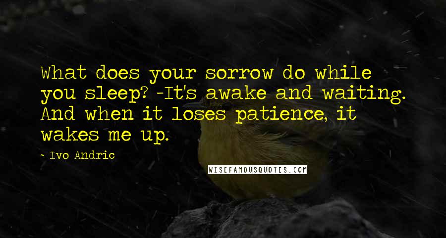 Ivo Andric Quotes: What does your sorrow do while you sleep? -It's awake and waiting. And when it loses patience, it wakes me up.