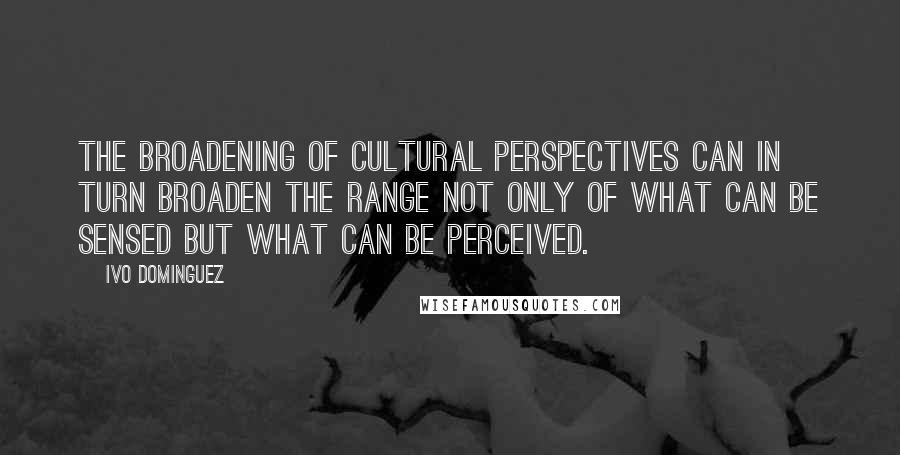 Ivo Dominguez Quotes: the broadening of cultural perspectives can in turn broaden the range not only of what can be sensed but what can be perceived.