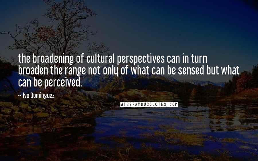 Ivo Dominguez Quotes: the broadening of cultural perspectives can in turn broaden the range not only of what can be sensed but what can be perceived.