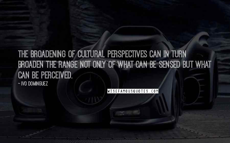 Ivo Dominguez Quotes: the broadening of cultural perspectives can in turn broaden the range not only of what can be sensed but what can be perceived.