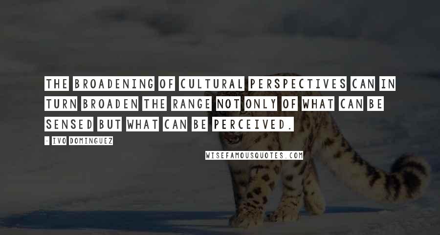 Ivo Dominguez Quotes: the broadening of cultural perspectives can in turn broaden the range not only of what can be sensed but what can be perceived.