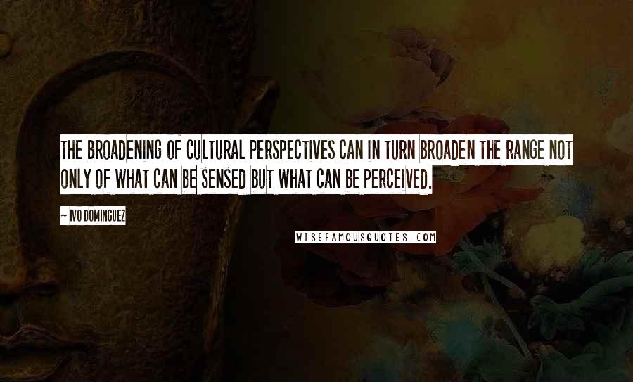 Ivo Dominguez Quotes: the broadening of cultural perspectives can in turn broaden the range not only of what can be sensed but what can be perceived.