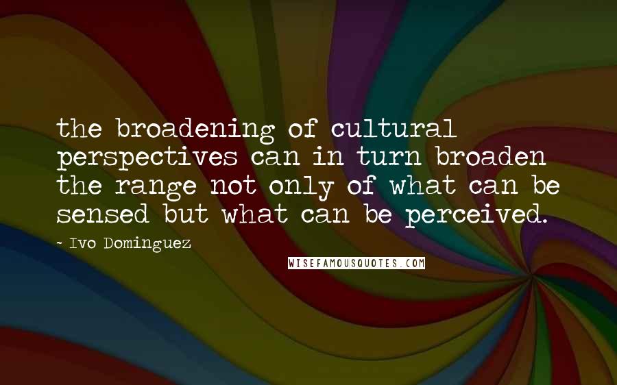 Ivo Dominguez Quotes: the broadening of cultural perspectives can in turn broaden the range not only of what can be sensed but what can be perceived.