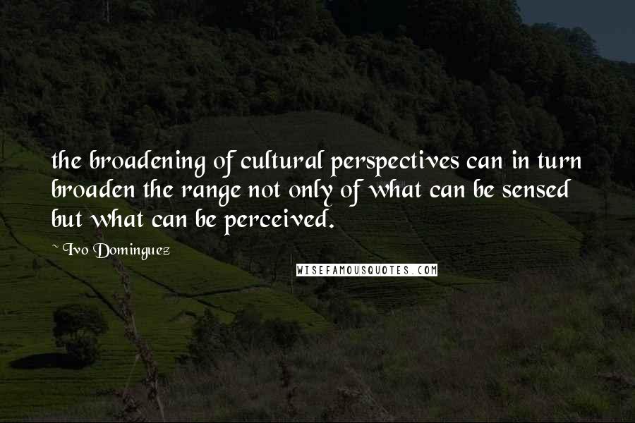 Ivo Dominguez Quotes: the broadening of cultural perspectives can in turn broaden the range not only of what can be sensed but what can be perceived.