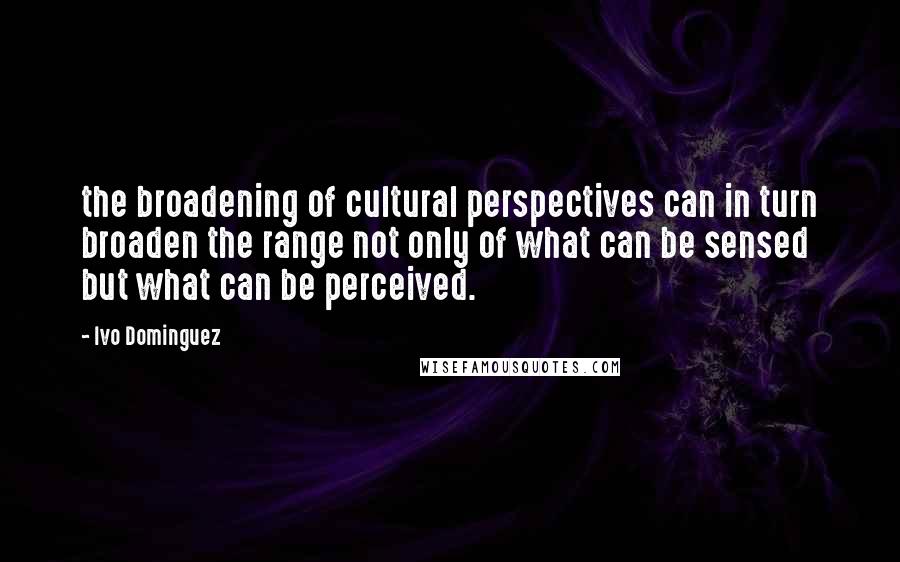 Ivo Dominguez Quotes: the broadening of cultural perspectives can in turn broaden the range not only of what can be sensed but what can be perceived.